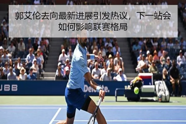 郭艾伦去向最新进展引发热议，下一站会如何影响联赛格局