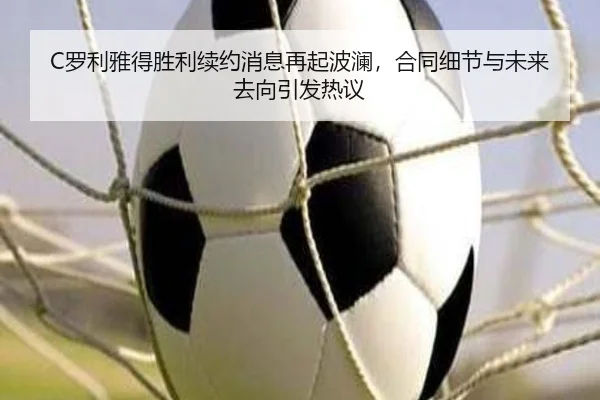 C罗利雅得胜利续约消息再起波澜，合同细节与未来去向引发热议